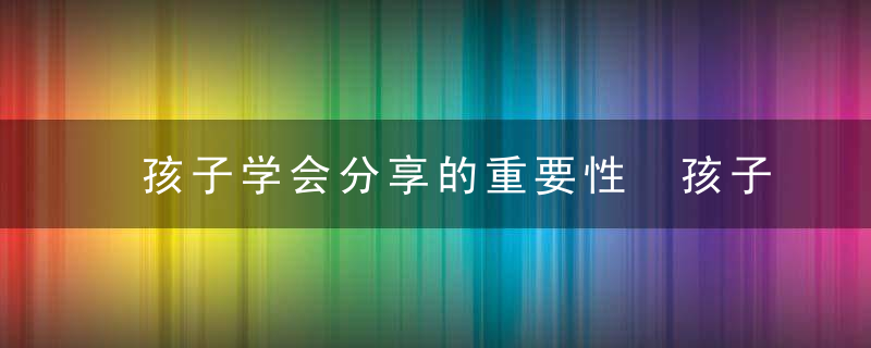 孩子学会分享的重要性 孩子学会分享的好处